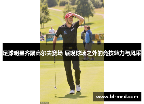 足球明星齐聚高尔夫赛场 展现球场之外的竞技魅力与风采