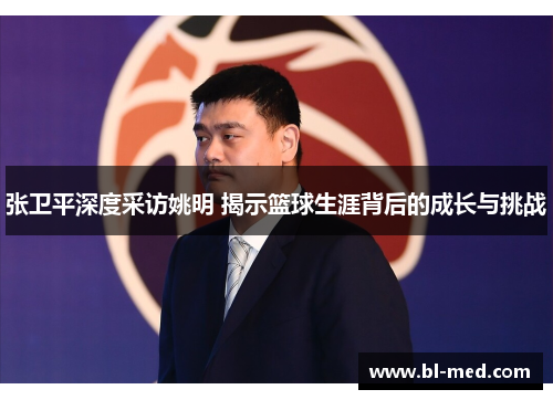 张卫平深度采访姚明 揭示篮球生涯背后的成长与挑战