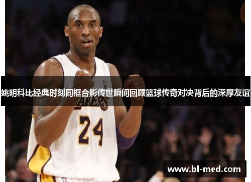 姚明科比经典时刻同框合影传世瞬间回顾篮球传奇对决背后的深厚友谊