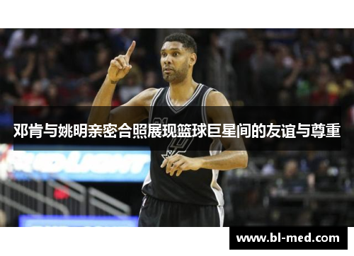 邓肯与姚明亲密合照展现篮球巨星间的友谊与尊重