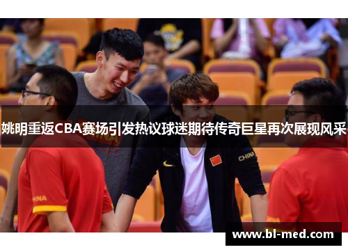 姚明重返CBA赛场引发热议球迷期待传奇巨星再次展现风采