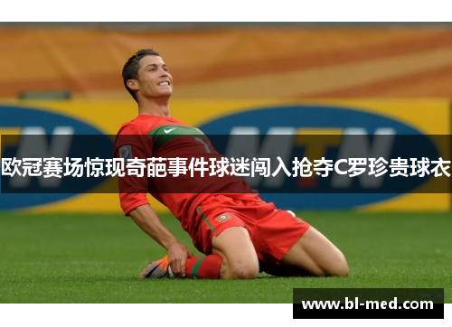 欧冠赛场惊现奇葩事件球迷闯入抢夺C罗珍贵球衣